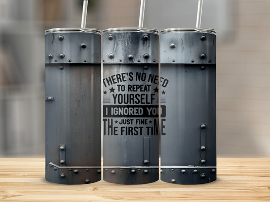 I Ignored You Just Fine The First Time product type
Ignored You Quote
Sarcastic Humor
Funny Tumbler
Just Fine Message
First Time Joke
Metal Design
Riveted Style
Industrial Look
Grey Tumbler
Grunge Aesthetic
Drinkware Gift
Beverage Container
Insulated Cup
Travel Mug
Adult Humor
Coworker Gift
Friend Gift
Gag Gift Idea
Unique Drinkware
Quote Tumbler